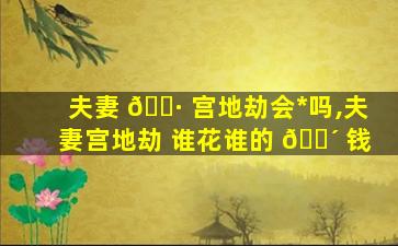 夫妻 🌷 宫地劫会*
吗,夫妻宫地劫 谁花谁的 🐴 钱